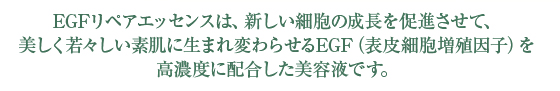 EGFリペアエッセンスは、新しい細胞の成長を促進させて、美しく若々しい素肌に生まれ変わらせるEGF(表皮細胞増殖因子)を高濃度に配合した美容液です。