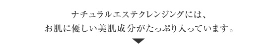 ナチュラルエステクレンジングには、お肌に優しい美肌成分がたっぷり入っています。