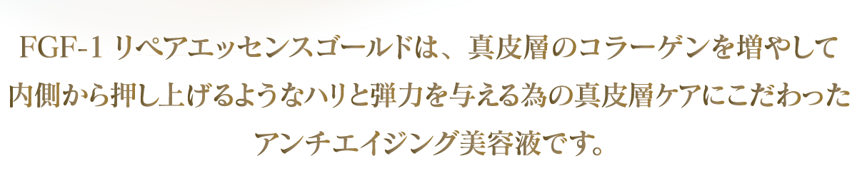 FGF-1リペアエッセンスゴールドは、真皮層のコラーゲンを増やして内側から押し上げるようなハリと弾力を与えるための真皮層ケアにこだわったアンチエイジング専用美容液です。