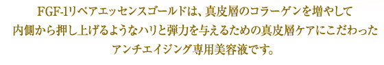 FGF-1リペアエッセンスゴールドは、真皮層のコラーゲンを増やして内側から押し上げるようなハリと弾力を与えるための真皮層ケアにこだわったアンチエイジング専用美容液です。